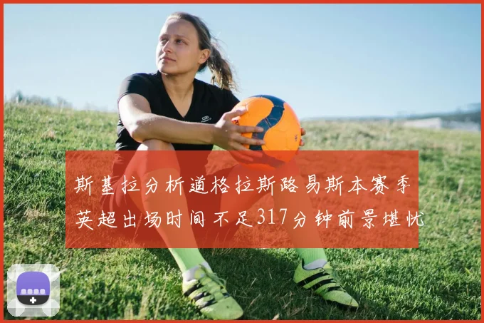 斯基拉分析道格拉斯路易斯本赛季英超出场时间不足317分钟前景堪忧