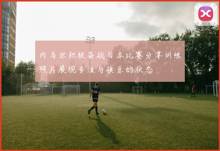 内马尔积极备战日本比赛分享训练照片展现专注与快乐的状态