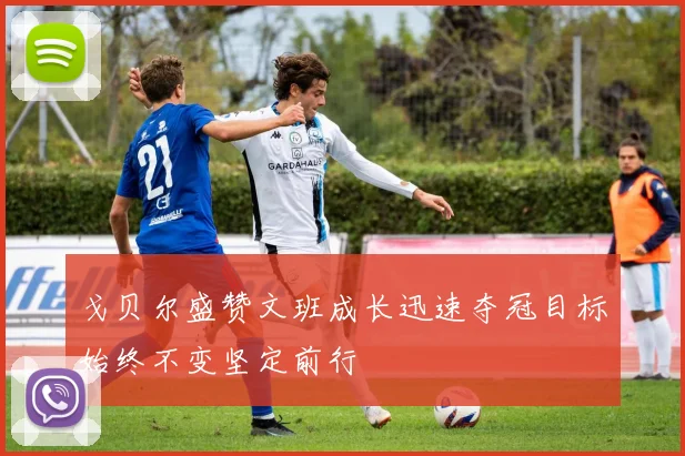 戈贝尔盛赞文班成长迅速夺冠目标始终不变坚定前行