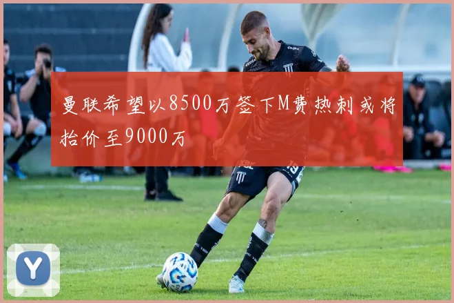 曼联希望以8500万签下M费热刺或将抬价至9000万