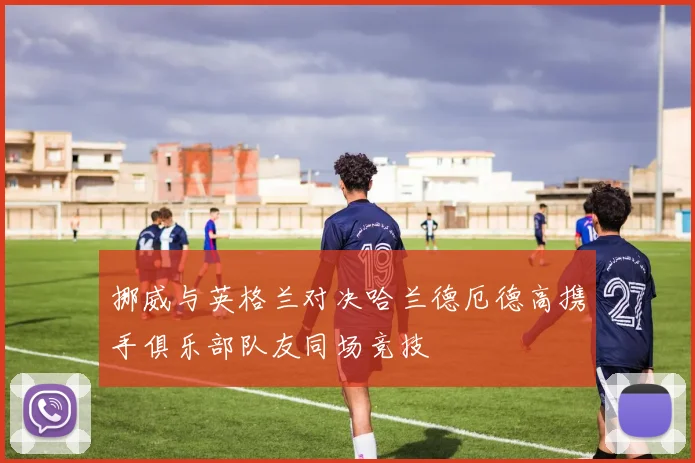 挪威与英格兰对决哈兰德厄德高携手俱乐部队友同场竞技