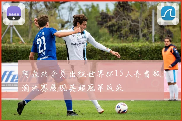阿森纳全员出征世界杯15人齐晋级淘汰赛展现英超冠军风采