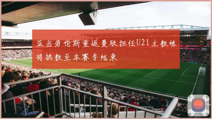 亚当劳伦斯重返曼联担任U21主教练将执教至本赛季结束