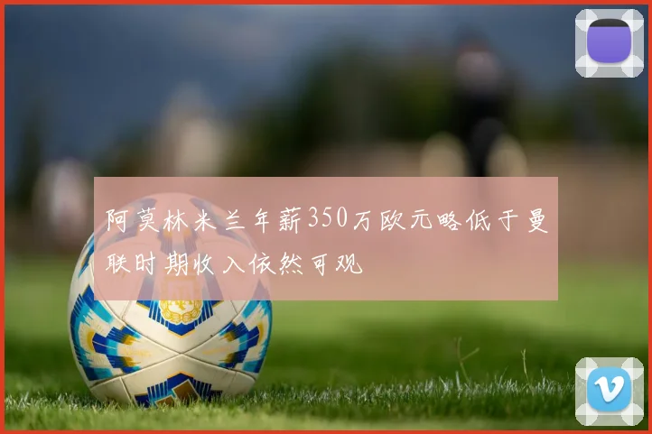 阿莫林米兰年薪350万欧元略低于曼联时期收入依然可观