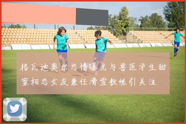 格瓦迪奥尔恋情曝光与兽医学生甜蜜相恋女友兼任滑雪教练引关注