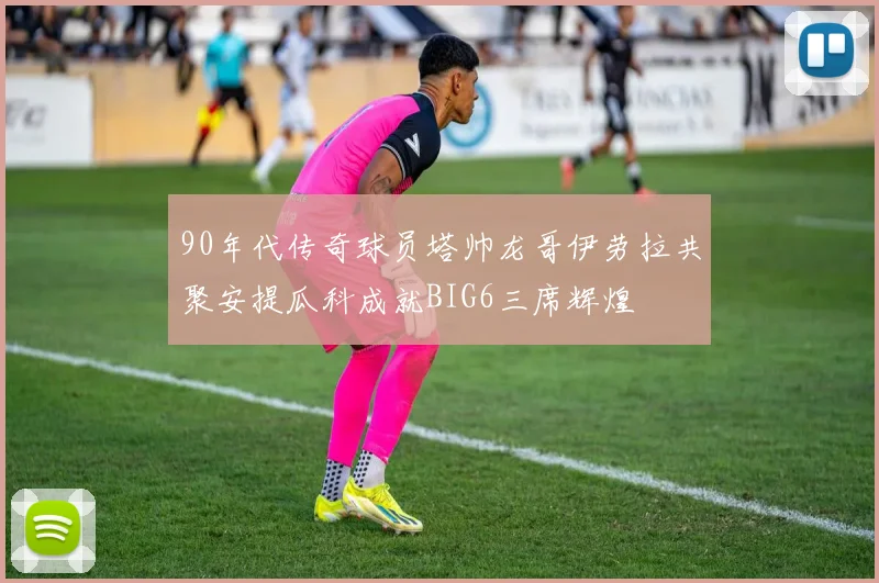 90年代传奇球员塔帅龙哥伊劳拉共聚安提瓜科成就BIG6三席辉煌