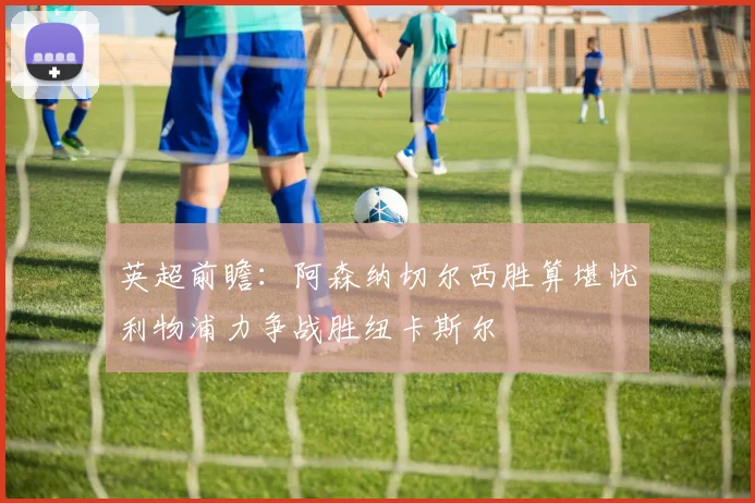 英超前瞻：阿森纳切尔西胜算堪忧利物浦力争战胜纽卡斯尔