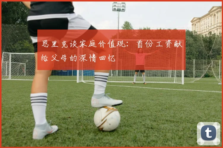 恩里克谈家庭价值观：首份工资献给父母的深情回忆