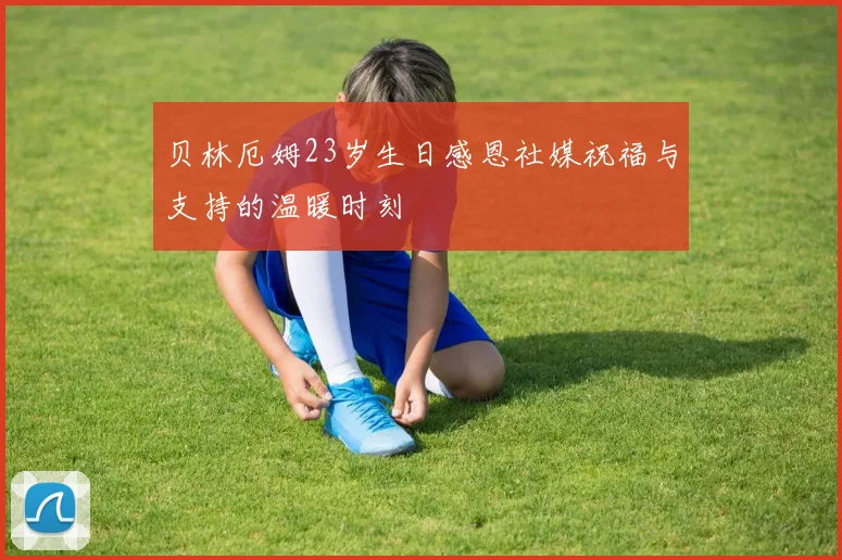 贝林厄姆23岁生日感恩社媒祝福与支持的温暖时刻